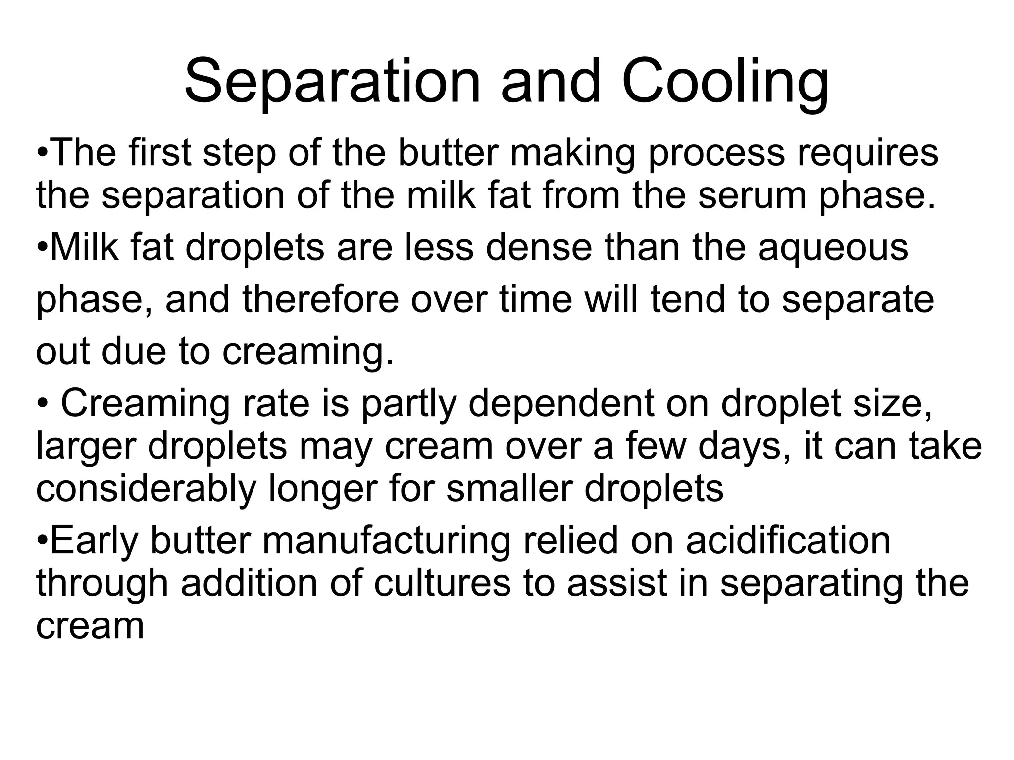 Separation and Cooling
•The ﬁrst step of the butter making process requires
the separation of the milk fat from the serum phase.
•Milk fat droplets are less dense than the aqueous
phase, and therefore over time will tend to separate
out due to creaming.
• Creaming rate is partly dependent on droplet size,
larger droplets may cream over a few days, it can take
considerably longer for smaller droplets
•Early butter manufacturing relied on acidiﬁcation
through addition of cultures to assist in separating the
cream
 