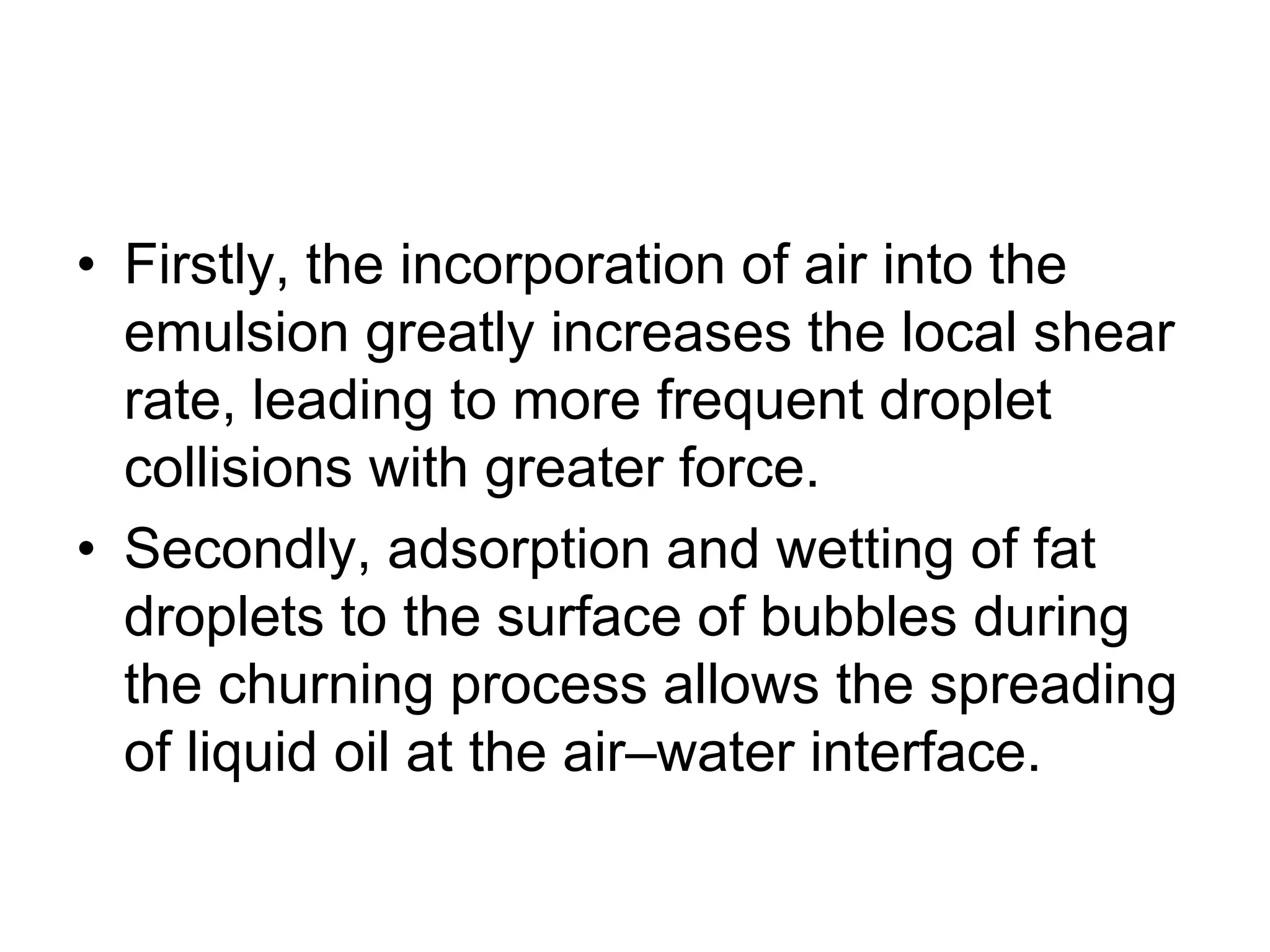 • Firstly, the incorporation of air into the
emulsion greatly increases the local shear
rate, leading to more frequent droplet
collisions with greater force.
• Secondly, adsorption and wetting of fat
droplets to the surface of bubbles during
the churning process allows the spreading
of liquid oil at the air–water interface.
 