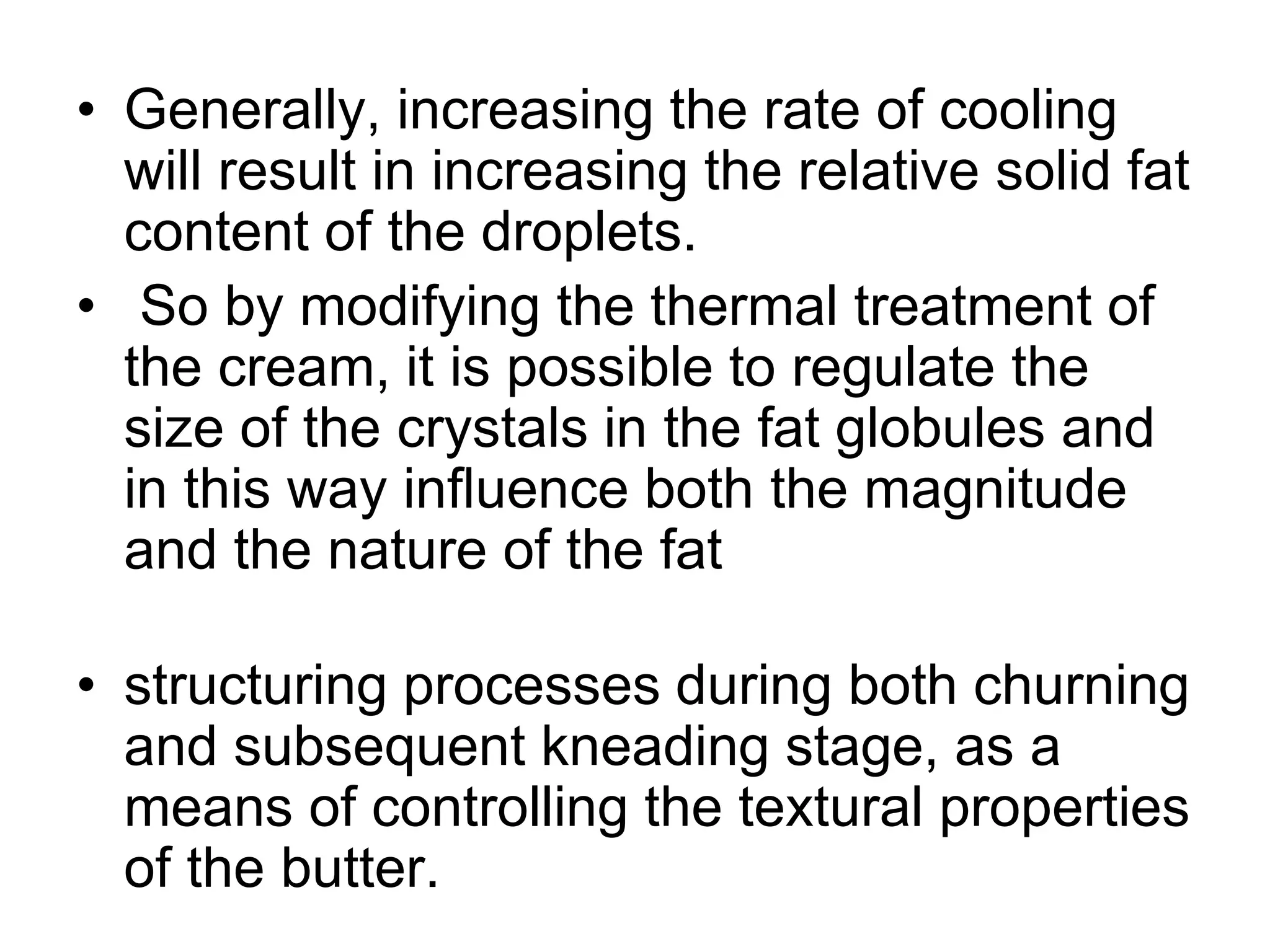 • Generally, increasing the rate of cooling
will result in increasing the relative solid fat
content of the droplets.
• So by modifying the thermal treatment of
the cream, it is possible to regulate the
size of the crystals in the fat globules and
in this way inﬂuence both the magnitude
and the nature of the fat
• structuring processes during both churning
and subsequent kneading stage, as a
means of controlling the textural properties
of the butter.
 