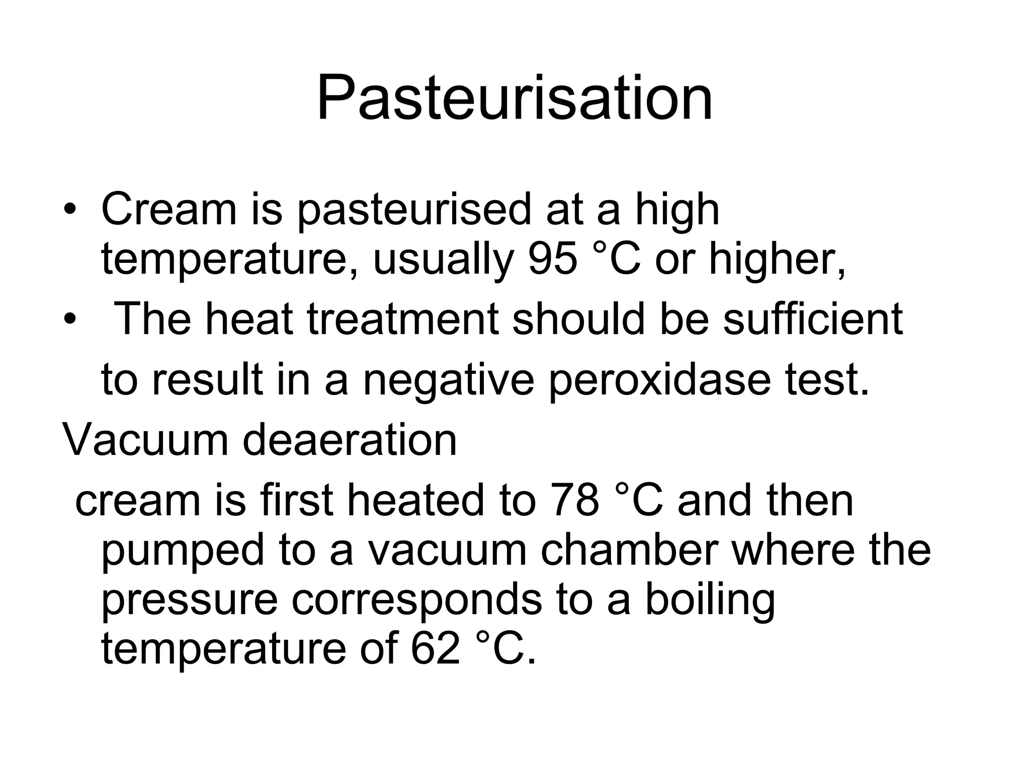 Pasteurisation
• Cream is pasteurised at a high
temperature, usually 95 °C or higher,
• The heat treatment should be sufficient
to result in a negative peroxidase test.
Vacuum deaeration
cream is first heated to 78 °C and then
pumped to a vacuum chamber where the
pressure corresponds to a boiling
temperature of 62 °C.
 
