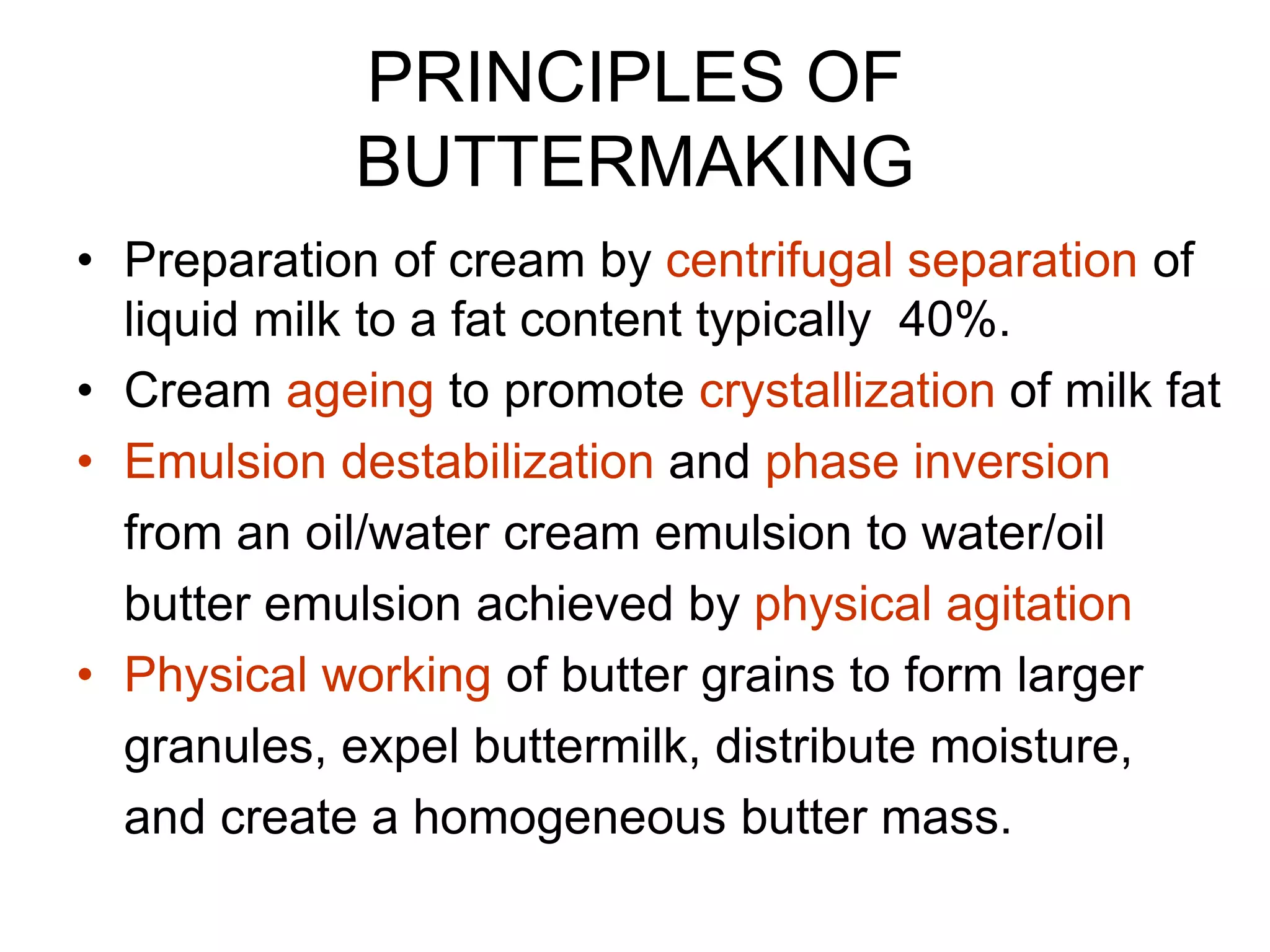 PRINCIPLES OF
BUTTERMAKING
• Preparation of cream by centrifugal separation of
liquid milk to a fat content typically 40%.
• Cream ageing to promote crystallization of milk fat
• Emulsion destabilization and phase inversion
from an oil/water cream emulsion to water/oil
butter emulsion achieved by physical agitation
• Physical working of butter grains to form larger
granules, expel buttermilk, distribute moisture,
and create a homogeneous butter mass.
 