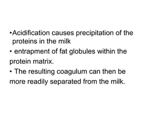 •Acidiﬁcation causes precipitation of the
proteins in the milk
• entrapment of fat globules within the
protein matrix.
• The resulting coagulum can then be
more readily separated from the milk.
 