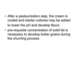 • After a pasteurization step, the cream is
cooled and starter cultures may be added
to lower the pH and develop ﬂavor.
• pre-requisite concentration of solid fat is
necessary to develop butter grains during
the churning process
 