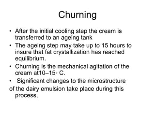 Churning
• After the initial cooling step the cream is
transferred to an ageing tank
• The ageing step may take up to 15 hours to
insure that fat crystallization has reached
equilibrium.
• Churning is the mechanical agitation of the
cream at10–15◦ C.
• Signiﬁcant changes to the microstructure
of the dairy emulsion take place during this
process,
 