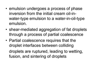 • emulsion undergoes a process of phase
inversion from the initial cream oil-in-
water-type emulsion to a water-in-oil-type
emulsion.
• shear-mediated aggregation of fat droplets
through a process of partial coalescence
• Partial coalescence requires that the
droplet interfaces between colliding
droplets are ruptured, leading to wetting,
fusion, and sintering of droplets
 