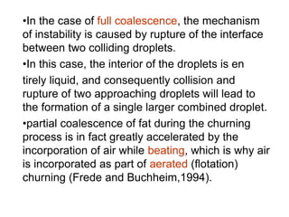 •In the case of full coalescence, the mechanism
of instability is caused by rupture of the interface
between two colliding droplets.
•In this case, the interior of the droplets is en
tirely liquid, and consequently collision and
rupture of two approaching droplets will lead to
the formation of a single larger combined droplet.
•partial coalescence of fat during the churning
process is in fact greatly accelerated by the
incorporation of air while beating, which is why air
is incorporated as part of aerated (ﬂotation)
churning (Frede and Buchheim,1994).
 