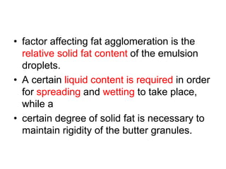 • factor affecting fat agglomeration is the
relative solid fat content of the emulsion
droplets.
• A certain liquid content is required in order
for spreading and wetting to take place,
while a
• certain degree of solid fat is necessary to
maintain rigidity of the butter granules.
 