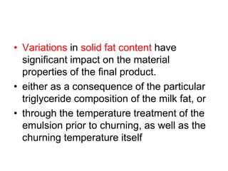 • Variations in solid fat content have
signiﬁcant impact on the material
properties of the ﬁnal product.
• either as a consequence of the particular
triglyceride composition of the milk fat, or
• through the temperature treatment of the
emulsion prior to churning, as well as the
churning temperature itself
 