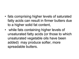 • fats comprising higher levels of saturated
fatty acids can result in ﬁrmer butters due
to a higher solid fat content,
• while fats containing higher levels of
unsaturated fatty acids (or those to which
unsaturated vegetable oils have been
added) may produce softer, more
spreadable butters.
 