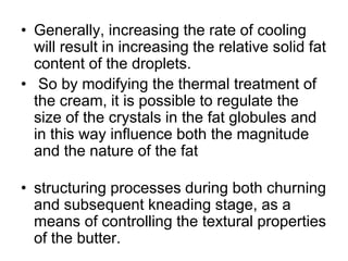• Generally, increasing the rate of cooling
will result in increasing the relative solid fat
content of the droplets.
• So by modifying the thermal treatment of
the cream, it is possible to regulate the
size of the crystals in the fat globules and
in this way inﬂuence both the magnitude
and the nature of the fat
• structuring processes during both churning
and subsequent kneading stage, as a
means of controlling the textural properties
of the butter.
 