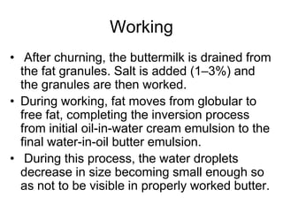 Working
• After churning, the buttermilk is drained from
the fat granules. Salt is added (1–3%) and
the granules are then worked.
• During working, fat moves from globular to
free fat, completing the inversion process
from initial oil-in-water cream emulsion to the
ﬁnal water-in-oil butter emulsion.
• During this process, the water droplets
decrease in size becoming small enough so
as not to be visible in properly worked butter.
 