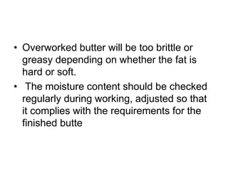 • Overworked butter will be too brittle or
greasy depending on whether the fat is
hard or soft.
• The moisture content should be checked
regularly during working, adjusted so that
it complies with the requirements for the
finished butte
 