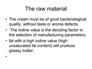 The raw material
• The cream must be of good bacteriological
quality, without taste or aroma defects.
• The iodine value is the deciding factor in
the selection of manufacturing parameters.
• fat with a high iodine value (high
unsaturated fat content) will produce
greasy butter.
•
 