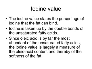 Iodine value
• The iodine value states the percentage of
iodine that the fat can bind.
• Iodine is taken up by the double bonds of
the unsaturated fatty acids.
• Since oleic acid is by far the most
abundant of the unsaturated fatty acids,
the iodine value is largely a measure of
the oleic-acid content and thereby of the
softness of the fat.
 