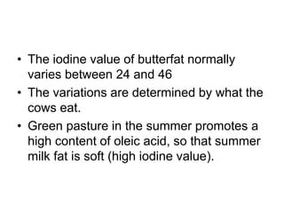 • The iodine value of butterfat normally
varies between 24 and 46
• The variations are determined by what the
cows eat.
• Green pasture in the summer promotes a
high content of oleic acid, so that summer
milk fat is soft (high iodine value).
 