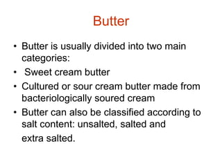 Butter
• Butter is usually divided into two main
categories:
• Sweet cream butter
• Cultured or sour cream butter made from
bacteriologically soured cream
• Butter can also be classified according to
salt content: unsalted, salted and
extra salted.
 