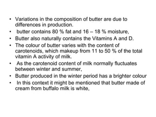 • Variations in the composition of butter are due to
differences in production.
• butter contains 80 % fat and 16 – 18 % moisture,
• Butter also naturally contains the Vitamins A and D.
• The colour of butter varies with the content of
carotenoids, which makeup from 11 to 50 % of the total
vitamin A activity of milk.
• As the carotenoid content of milk normally fluctuates
between winter and summer,
• Butter produced in the winter period has a brighter colour
• In this context it might be mentioned that butter made of
cream from buffalo milk is white,
 