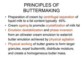 PRINCIPLES OF
BUTTERMAKING
• Preparation of cream by centrifugal separation of
liquid milk to a fat content typically 40%.
• Cream ageing to promote crystallization of milk fat
• Emulsion destabilization and phase inversion
from an oil/water cream emulsion to water/oil
butter emulsion achieved by physical agitation
• Physical working of butter grains to form larger
granules, expel buttermilk, distribute moisture,
and create a homogeneous butter mass.
 