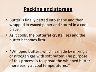 Packing and storage Butter is finally patted into shape and then wrapped in waxed paper and stored in a cool place.  As it cools, the butterfat crystallizes and the butter becomes firm.  *Whipped butter , which is made by mixing air or nitrogen gas with soft butter. The purpose of this process is to spread the whipped butter more easily at cool temperatures.* 