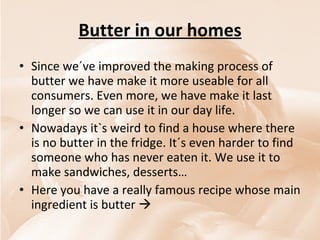 Butter in our homes Since we´ve improved the making process of butter we have make it more useable for all consumers. Even more, we have make it last longer so we can use it in our day life. Nowadays it`s weird to find a house where there is no butter in the fridge. It´s even harder to find someone who has never eaten it. We use it to make sandwiches, desserts… Here you have a really famous recipe whose main ingredient is butter   