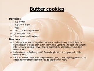 Butter cookies Ingredients 1 cup butter 1 cup white sugar 1 egg 2 2/3 cups all-purpose flour 1/4 teaspoon salt 2 teaspoons vanilla extract Directions In a large bowl, cream together the butter and white sugar until light and fluffy. Beat in the egg, then stir in the vanilla. Combine the flour and salt; stir into the sugar mixture. Cover dough, and chill for at least one hour. Chill cookie sheets.  Preheat oven to 200 degrees C. Press dough out onto ungreased, chilled cookie sheets.  Bake for 8 to 10 minutes in the preheated oven, or until lightly golden at the edges. Remove from cookie sheets to cool on wire racks.  