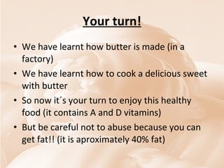 Your turn! We have learnt how butter is made (in a factory) We have learnt how to cook a delicious sweet with butter  So now it´s your turn to enjoy this healthy food (it contains A and D vitamins)  But be careful not to abuse because you can get fat!! (it is aproximately 40% fat) 