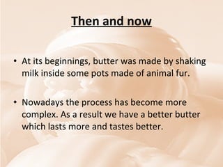 Then and now At its beginnings, butter was made by shaking milk inside some pots made of animal fur. Nowadays the process has become more complex. As a result we have a better butter which lasts more and tastes better. 