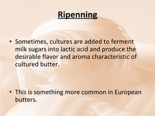 Ripenning Sometimes, cultures are added to ferment milk sugars into lactic acid and produce the desirable flavor and aroma characteristic of cultured butter.  This is something more common in European butters. 