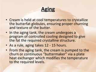 Aging Cream is held at cool temperatures to crystallize the butterfat globules, ensuring proper churning and texture of the butter. In the aging tank, the cream undergoes a program of controlled cooling designed to give the fat the required crystalline structure.  As a rule, aging takes 12 - 15 hours.  From the aging tank, the cream is pumped to the churn or continuous “buttermaker” via a plate heat exchanger which modifies the temperature to the required levels. 