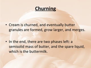 Churning Cream is churned, and eventually butter granules are formed, grow larger, and merges.  In the end, there are two phases left: a semisolid mass of butter, and the spare liquid, which is the buttermilk. 
