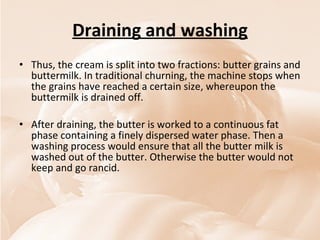 Draining and washing Thus, the cream is split into two fractions: butter grains and buttermilk. In traditional churning, the machine stops when the grains have reached a certain size, whereupon the buttermilk is drained off.  After draining, the butter is worked to a continuous fat phase containing a finely dispersed water phase. Then a washing process would ensure that all the butter milk is washed out of the butter. Otherwise the butter would not keep and go rancid. 