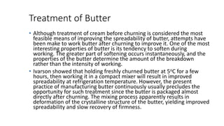 Treatment of Butter
• Although treatment of cream before churning is considered the most
feasible means of improving the spreadability of butter, attempts have
been make to work butter after churning to improve it. One of the most
interesting properties of butter is its tendency to soften during
working. The greater part of softening occurs instantaneously, and the
properties of the butter determine the amount of the breakdown
rather than the intensity of working.
• Ivarson showed that holding freshly churned butter at 5oC for a few
hours, then working it in a compact mixer will result in improved
spreadability at refrigeration temperature. However, the present
practice of manufacturing butter continuously usually precludes the
opportunity for such treatment since the butter is packaged almost
directly after churning. The mixing process apparently results in
deformation of the crystalline structure of the butter, yielding improved
spreadability and slow recovery of firmness.
 