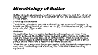 Microbiology of Butter
• Butter is made as a means of extracting and preserving milk fat. It can be
made directly from milk or by separation of milk and subsequent churning
of the cream.
• Sources of contamination
• In addition to bacteria present in the milk other sources of bacteria in
butter are (1) equipment, (2) wash water, (3) air contamination, (4) packing
materials, and (5) personnel.
• Equipment
• In smallholder butter-making, bacterial contamination can come from
unclean surfaces, the butter maker and wash water. Packaging materials,
cups and leaves are also sources of contaminants. Washing and smoking
the churn reduces bacterial numbers. But traditional equipment is often
porous and is therefore a reservoir for many organisms.
• When butter is made on a larger processing scale, bacterial contamination
can come from holding-tank surfaces, the churn and butter-handling
equipment
 