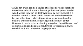 • A wooden churn can be a source of serious bacterial, yeast and
mould contamination since these organisms can penetrate the
wood, where they can be destroyed only by extreme heat. If a
wooden churn has loose bands, cream can enter the crevices
between the staves, where it provides a growth medium for
bacteria which contaminate subsequent batches of butter.
However, if care is taken in cleaning a wooden churn this source of
contamination can be controlled. Similar care is required with
scotch hands and butter-working equipment.
 