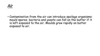 Air
• Contamination from the air can introduce spoilage organisms:
mould spores, bacteria and yeasts can fall on the butter if it
is left exposed to the air. Moulds grow rapidly on butter
exposed to air.
 