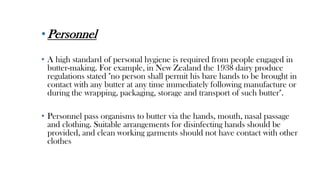 •Personnel
• A high standard of personal hygiene is required from people engaged in
butter-making. For example, in New Zealand the 1938 dairy produce
regulations stated "no person shall permit his bare hands to be brought in
contact with any butter at any time immediately following manufacture or
during the wrapping, packaging, storage and transport of such butter".
• Personnel pass organisms to butter via the hands, mouth, nasal passage
and clothing. Suitable arrangements for disinfecting hands should be
provided, and clean working garments should not have contact with other
clothes
 