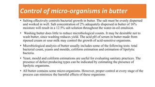 Control of micro-organisms in butter
• Salting effectively controls bacterial growth in butter. The salt must be evenly dispersed
and worked in well. Salt concentration of 2% adequately dispersed in butter of 16%
moisture will result in a 12.5% salt solution throughout the water-in-oil emulsion.
• Washing butter does little to reduce microbiological counts. It may be desirable not to
wash butter, since washing reduces yield. The acid pH of serum in butter made from
ripened cream or sour milk may control the growth of acid-sensitive organisms.
• Microbiological analysis of butter usually includes some of the following tests: total
bacterial count, yeasts and moulds, coliform estimation and estimation of lipolytic
bacteria.
• Yeast, mould and coliform estimations are useful for evaluating sanitary practices. The
presence of defect producing types can be indicated by estimating the presence of
lipolytic organisms.
• All butter contains some micro-organisms. However, proper control at every stage of the
process can minimize the harmful effects of these organisms
 