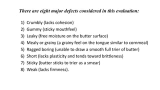 There are eight major defects considered in this evaluation:
1) Crumbly (lacks cohesion)
2) Gummy (sticky mouthfeel)
3) Leaky (free moisture on the butter surface)
4) Mealy or grainy (a grainy feel on the tongue similar to cornmeal)
5) Ragged boring (unable to draw a smooth full trier of butter)
6) Short (lacks plasticity and tends toward brittleness)
7) Sticky (butter sticks to trier as a smear)
8) Weak (lacks firmness).
 