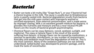 Bacterial
• Butter can taste a bit malty (like “Grape Nuts”), or sour if bacterial had
a chance to grow in the milk. The cause is usually due to Streptococcus
lactis in poorly cooled milk. Bacterial degradation results from bacteria
that get into the milk upon contact with improperly washed or
sanitized equipment, from external contamination, and is made worse
by improper cooling. Milk is an excellent growth medium for bacteria. It
provides the nutrients and moisture and has a near neutral PH.Off-
flavors are the results of bacterial growth psychrotrophs).
• Chemical flavors can be cowy (ketosis), rancid, oxidized, sunlight, and
medicinal. The cowy or ketone flavor is the result of the animal
suffering from ketosis. A foreign flavor can be caused by medications, a
reaction to pesticides, disinfectants, or any number of contaminants.
Rancidity and oxidation result from the degradation of milk fat. This is
the most common. Many of the oxidation pathways are not entirely
understood. Salted butter was developed to prevent spoilage, and to
mask the taste of rancid butter.
 