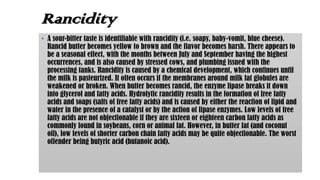 Rancidity
• A sour-bitter taste is identifiable with rancidity (i.e. soapy, baby-vomit, blue cheese).
Rancid butter becomes yellow to brown and the flavor becomes harsh. There appears to
be a seasonal effect, with the months between July and September having the highest
occurrences, and is also caused by stressed cows, and plumbing issued with the
processing tanks. Rancidity is caused by a chemical development, which continues until
the milk is pasteurized. It often occurs if the membranes around milk fat globules are
weakened or broken. When butter becomes rancid, the enzyme lipase breaks it down
into glycerol and fatty acids. Hydrolytic rancidity results in the formation of free fatty
acids and soaps (salts of free fatty acids) and is caused by either the reaction of lipid and
water in the presence of a catalyst or by the action of lipase enzymes. Low levels of free
fatty acids are not objectionable if they are sixteen or eighteen carbon fatty acids as
commonly found in soybeans, corn or animal fat. However, in butter fat (and coconut
oil), low levels of shorter carbon chain fatty acids may be quite objectionable. The worst
offender being butyric acid (butanoic acid).
 