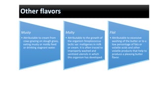 Musty
• Attributable to cream from
cows grazing on slough grass,
eating musty or moldy feed
or drinking stagnant water.
Malty
• Attributable to the growth of
the organism Streptococcus
lactic var. maltigenes in milk
or cream. It is often traced to
improperly washed and
sanitized utensils in which
this organism has developed.
Flat
• Attributable to excessive
washing of the butter or to a
low percentage of fats or
volatile acids and other
volatile products that help to
produce a pleasing butter
flavor.
 