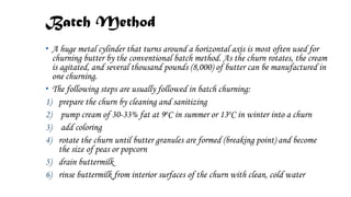 Batch Method
• A huge metal cylinder that turns around a horizontal axis is most often used for
churning butter by the conventional batch method. As the churn rotates, the cream
is agitated, and several thousand pounds (8,000) of butter can be manufactured in
one churning.
• The following steps are usually followed in batch churning:
1) prepare the churn by cleaning and sanitizing
2) pump cream of 30-33% fat at 9oC in summer or 13oC in winter into a churn
3) add coloring
4) rotate the churn until butter granules are formed (breaking point) and become
the size of peas or popcorn
5) drain buttermilk
6) rinse buttermilk from interior surfaces of the churn with clean, cold water
 
