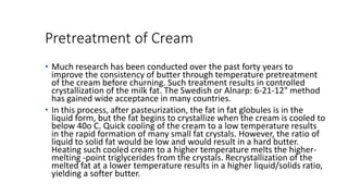 Pretreatment of Cream
• Much research has been conducted over the past forty years to
improve the consistency of butter through temperature pretreatment
of the cream before churning. Such treatment results in controlled
crystallization of the milk fat. The Swedish or Alnarp: 6-21-12" method
has gained wide acceptance in many countries.
• In this process, after pasteurization, the fat in fat globules is in the
liquid form, but the fat begins to crystallize when the cream is cooled to
below 40o C. Quick cooling of the cream to a low temperature results
in the rapid formation of many small fat crystals. However, the ratio of
liquid to solid fat would be low and would result in a hard butter.
Heating such cooled cream to a higher temperature melts the higher-
melting -point triglycerides from the crystals. Recrystallization of the
melted fat at a lower temperature results in a higher liquid/solids ratio,
yielding a softer butter.
 