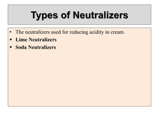 Types of Neutralizers
• The neutralizers used for reducing acidity in cream.
 Lime Neutralizers
 Soda Neutralizers
 