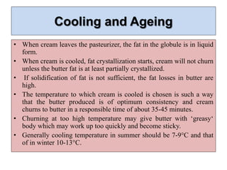 Cooling and Ageing
• When cream leaves the pasteurizer, the fat in the globule is in liquid
form.
• When cream is cooled, fat crystallization starts, cream will not churn
unless the butter fat is at least partially crystallized.
• If solidification of fat is not sufficient, the fat losses in butter are
high.
• The temperature to which cream is cooled is chosen is such a way
that the butter produced is of optimum consistency and cream
churns to butter in a responsible time of about 35-45 minutes.
• Churning at too high temperature may give butter with ‘greasy‘
body which may work up too quickly and become sticky.
• Generally cooling temperature in summer should be 7-9°C and that
of in winter 10-13°C.
 