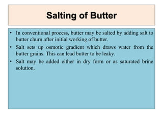 Salting of Butter
• In conventional process, butter may be salted by adding salt to
butter churn after initial working of butter.
• Salt sets up osmotic gradient which draws water from the
butter grains. This can lead butter to be leaky.
• Salt may be added either in dry form or as saturated brine
solution.
 