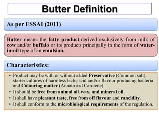 Butter Definition
As per FSSAI (2011)
Butter means the fatty product derived exclusively from milk of
cow and/or buffalo or its products principally in the form of water-
in-oil type of an emulsion.
Characteristics:
• Product may be with or without added Preservative (Common salt),
starter cultures of harmless lactic acid and/or flavour producing bacteria
and Colouring matter (Annato and Carotene).
• It should be free from animal oil, wax, and mineral oil.
• It shall have pleasant taste, free from off flavour and rancidity.
• It shall conform to the microbiological requirements of the regulation.
 