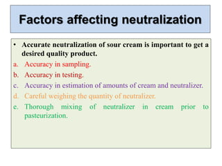 Factors affecting neutralization
• Accurate neutralization of sour cream is important to get a
desired quality product.
a. Accuracy in sampling.
b. Accuracy in testing.
c. Accuracy in estimation of amounts of cream and neutralizer.
d. Careful weighing the quantity of neutralizer.
e. Thorough mixing of neutralizer in cream prior to
pasteurization.
 