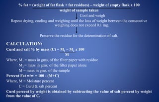 % fat = (weight of fat flask + fat residues) – weight of empty flask x 100
weight of sample taken
Cool and weigh
Repeat drying, cooling and weighing until the loss of weight between the consecutive
weighing does not exceed 0.1 mg.
Preserve the residue for the determination of salt.
CALCULATION:
Curd and salt % by mass (C) = M1 – M2 x 100
M
Where, M1 = mass in gms, of the filter paper with residue
M2 = mass in gms, of the filter paper alone
M = mass in gms, of the sample
Percent Fat w/w = 100 - (M+C)
Where, M = Moisture percent
C = Curd & salt percent
Curd percent by weight is obtained by subtracting the value of salt percent by weight
from the value of C.
 