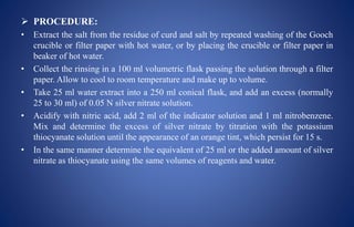  PROCEDURE:
• Extract the salt from the residue of curd and salt by repeated washing of the Gooch
crucible or filter paper with hot water, or by placing the crucible or filter paper in
beaker of hot water.
• Collect the rinsing in a 100 ml volumetric flask passing the solution through a filter
paper. Allow to cool to room temperature and make up to volume.
• Take 25 ml water extract into a 250 ml conical flask, and add an excess (normally
25 to 30 ml) of 0.05 N silver nitrate solution.
• Acidify with nitric acid, add 2 ml of the indicator solution and 1 ml nitrobenzene.
Mix and determine the excess of silver nitrate by titration with the potassium
thiocyanate solution until the appearance of an orange tint, which persist for 15 s.
• In the same manner determine the equivalent of 25 ml or the added amount of silver
nitrate as thiocyanate using the same volumes of reagents and water.
 